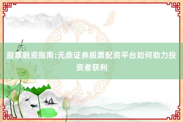 股票融资指南:元鼎证券股票配资平台如何助力投资者获利