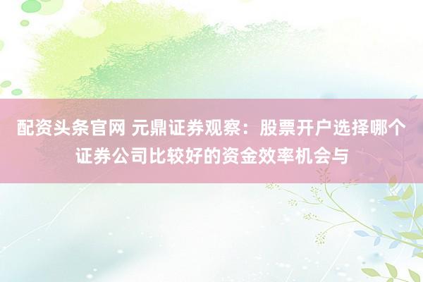 配资头条官网 元鼎证券观察：股票开户选择哪个证券公司比较好的资金效率机会与