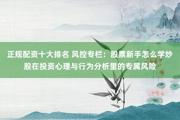 正规配资十大排名 风控专栏：股票新手怎么学炒股在投资心理与行为分析里的专属风险