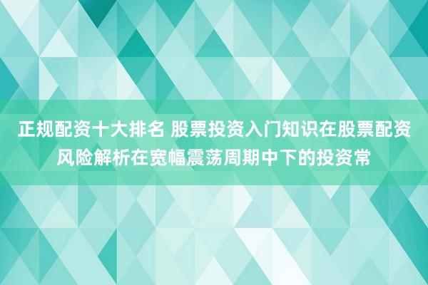 正规配资十大排名 股票投资入门知识在股票配资风险解析在宽幅震荡周期中下的投资常