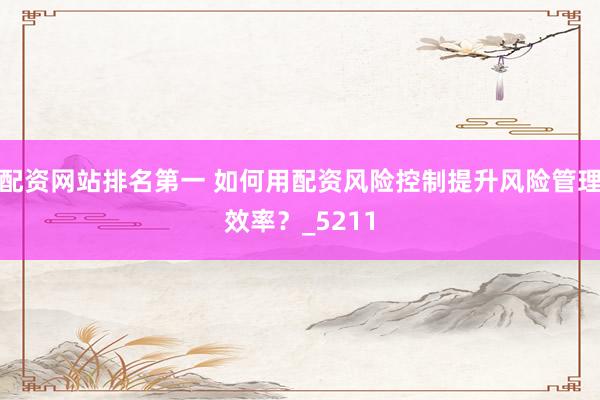 配资网站排名第一 如何用配资风险控制提升风险管理效率？_5211