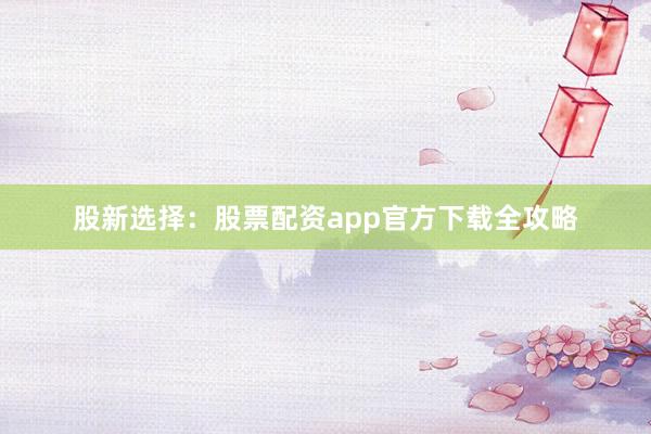 股新选择：股票配资app官方下载全攻略