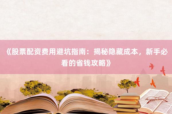 《股票配资费用避坑指南：揭秘隐藏成本，新手必看的省钱攻略》