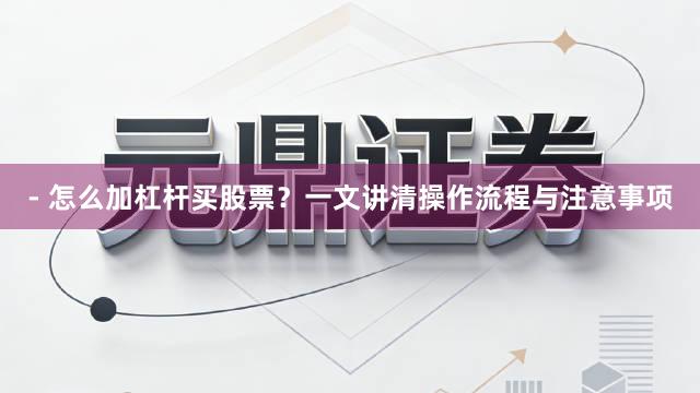 - 怎么加杠杆买股票？一文讲清操作流程与注意事项