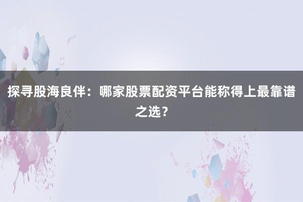探寻股海良伴：哪家股票配资平台能称得上最靠谱之选？