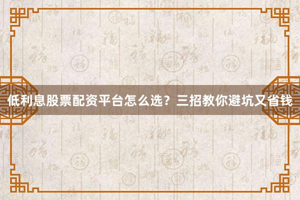 低利息股票配资平台怎么选？三招教你避坑又省钱