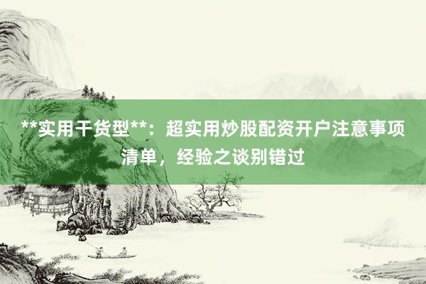 **实用干货型**：超实用炒股配资开户注意事项清单，经验之谈别错过