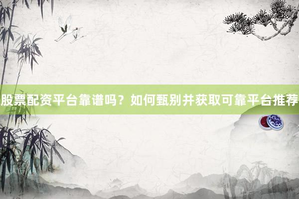 股票配资平台靠谱吗？如何甄别并获取可靠平台推荐