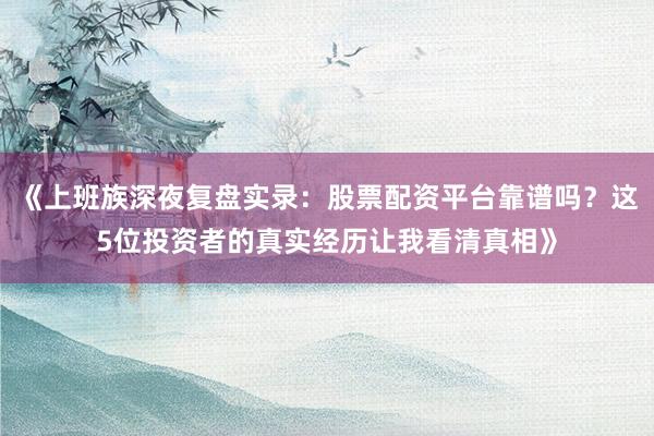 《上班族深夜复盘实录：股票配资平台靠谱吗？这5位投资者的真实经历让我看清真相》
