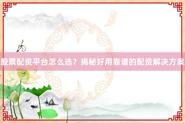 股票配资平台怎么选？揭秘好用靠谱的配资解决方案