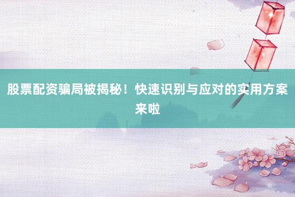 股票配资骗局被揭秘！快速识别与应对的实用方案来啦