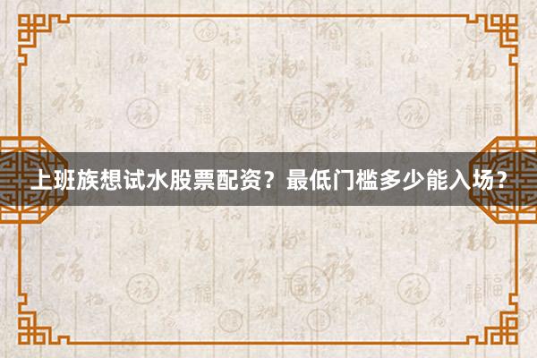 上班族想试水股票配资？最低门槛多少能入场？