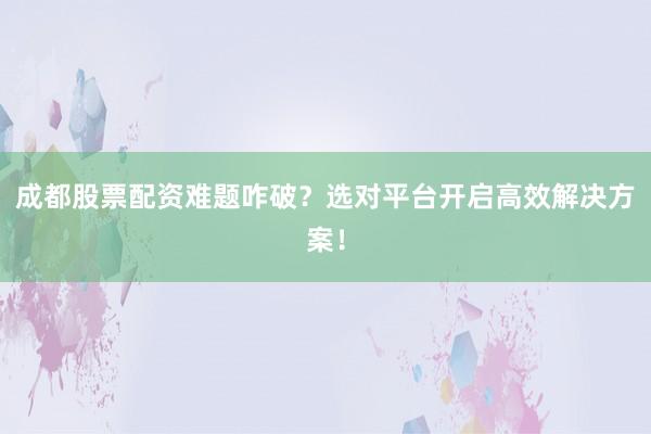 成都股票配资难题咋破？选对平台开启高效解决方案！