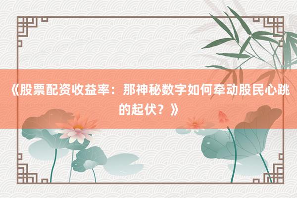 《股票配资收益率：那神秘数字如何牵动股民心跳的起伏？》