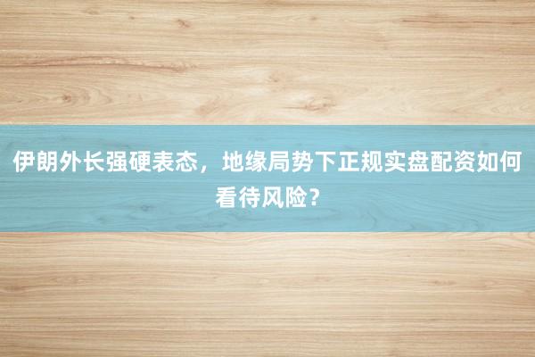 伊朗外长强硬表态，地缘局势下正规实盘配资如何看待风险？