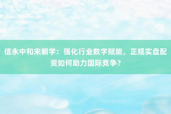 信永中和宋朝学：强化行业数字赋能，正规实盘配资如何助力国际竞争？