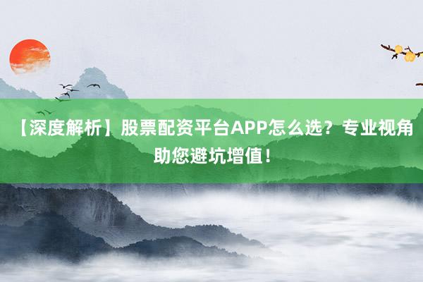 【深度解析】股票配资平台APP怎么选？专业视角助您避坑增值！
