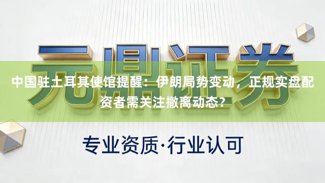 中国驻土耳其使馆提醒：伊朗局势变动，正规实盘配资者需关注撤离动态？