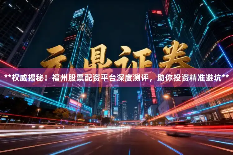 **权威揭秘！福州股票配资平台深度测评，助你投资精准避坑**