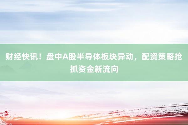 财经快讯！盘中A股半导体板块异动，配资策略抢抓资金新流向