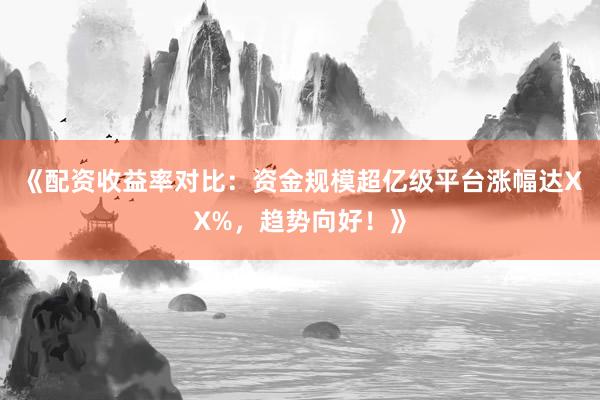 《配资收益率对比：资金规模超亿级平台涨幅达XX%，趋势向好！》
