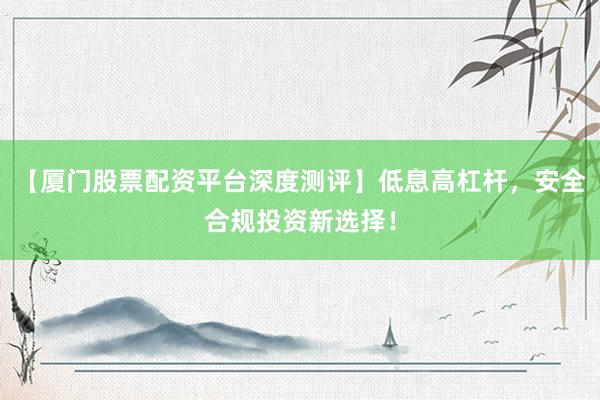【厦门股票配资平台深度测评】低息高杠杆，安全合规投资新选择！