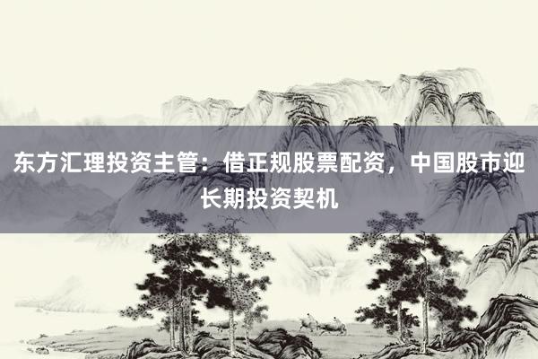 东方汇理投资主管：借正规股票配资，中国股市迎长期投资契机