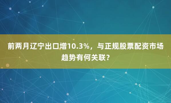 前两月辽宁出口增10.3%，与正规股票配资市场趋势有何关联？