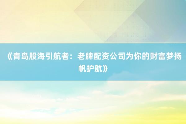 《青岛股海引航者：老牌配资公司为你的财富梦扬帆护航》