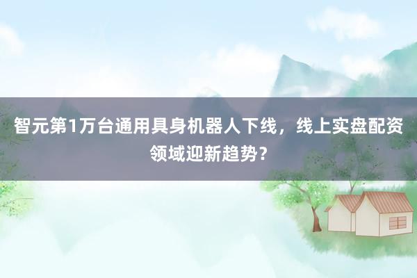 智元第1万台通用具身机器人下线，线上实盘配资领域迎新趋势？