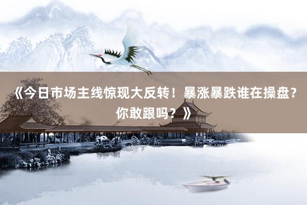 《今日市场主线惊现大反转！暴涨暴跌谁在操盘？你敢跟吗？》
