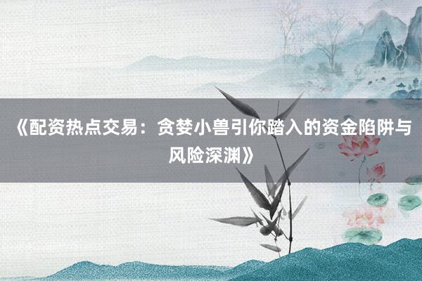 《配资热点交易：贪婪小兽引你踏入的资金陷阱与风险深渊》
