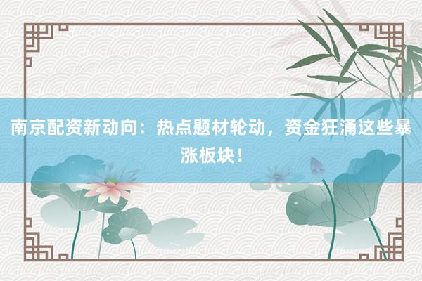 南京配资新动向：热点题材轮动，资金狂涌这些暴涨板块！