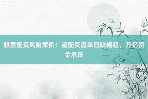 股票配资风险案例：超配资盘单日跌幅超，万亿资金承压