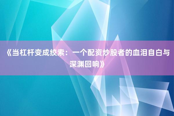 《当杠杆变成绞索：一个配资炒股者的血泪自白与深渊回响》