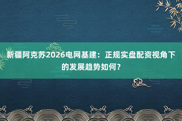 新疆阿克苏2026电网基建：正规实盘配资视角下的发展趋势如何？