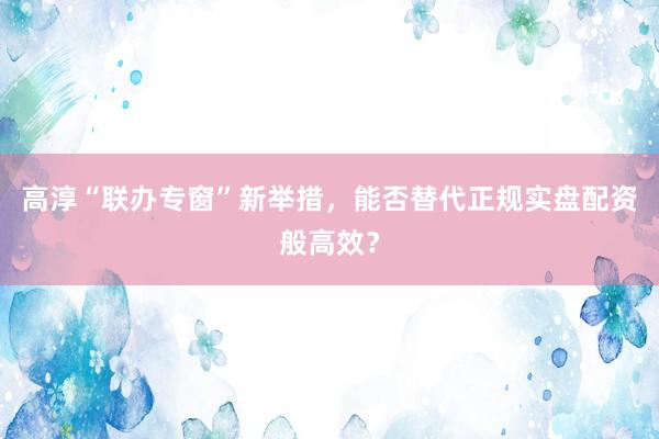 高淳“联办专窗”新举措，能否替代正规实盘配资般高效？