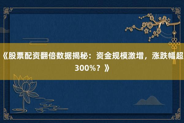 《股票配资翻倍数据揭秘：资金规模激增，涨跌幅超300%？》