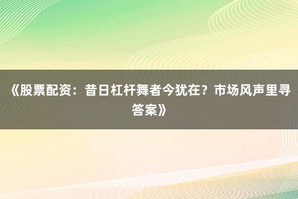 《股票配资：昔日杠杆舞者今犹在？市场风声里寻答案》