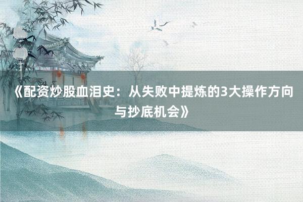 《配资炒股血泪史：从失败中提炼的3大操作方向与抄底机会》