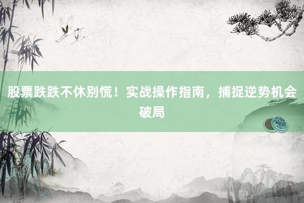 股票跌跌不休别慌！实战操作指南，捕捉逆势机会破局