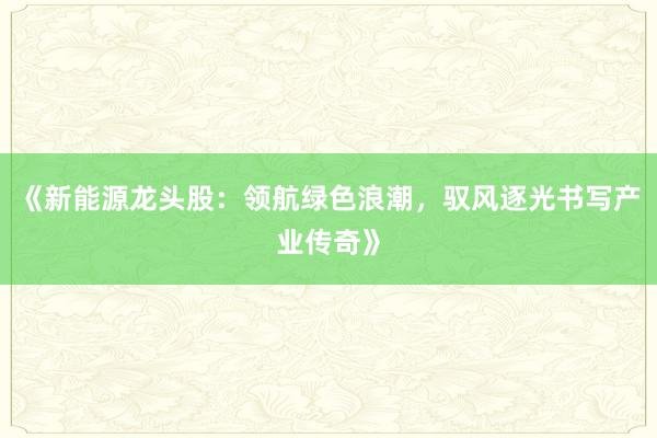 《新能源龙头股：领航绿色浪潮，驭风逐光书写产业传奇》