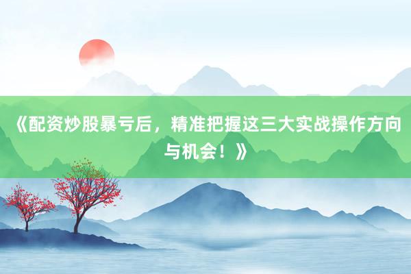 《配资炒股暴亏后，精准把握这三大实战操作方向与机会！》