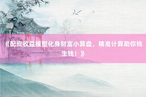 《配资收益模型化身财富小算盘，精准计算助你钱生钱！》