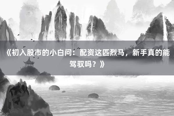 《初入股市的小白问：配资这匹烈马，新手真的能驾驭吗？》