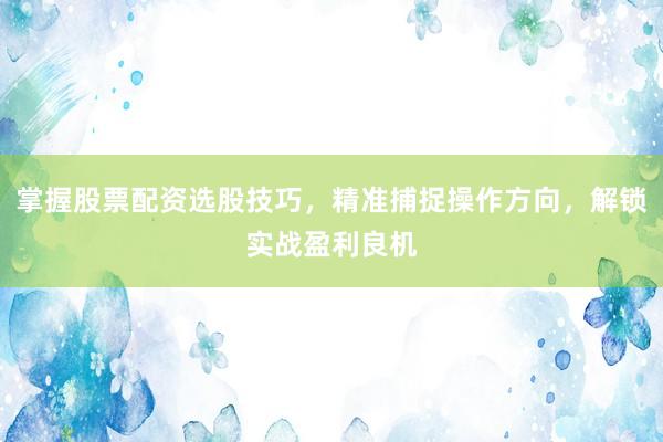 掌握股票配资选股技巧，精准捕捉操作方向，解锁实战盈利良机