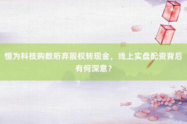 恒为科技购数珩弃股权转现金，线上实盘配资背后有何深意？