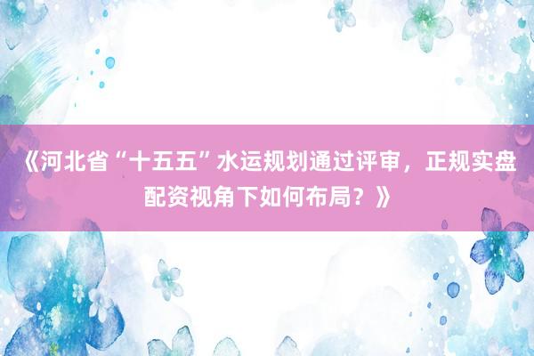 《河北省“十五五”水运规划通过评审，正规实盘配资视角下如何布局？》
