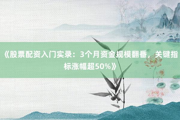 《股票配资入门实录：3个月资金规模翻番，关键指标涨幅超50%》