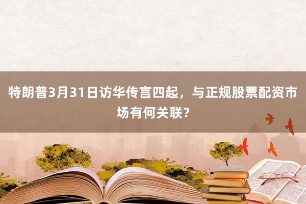特朗普3月31日访华传言四起，与正规股票配资市场有何关联？